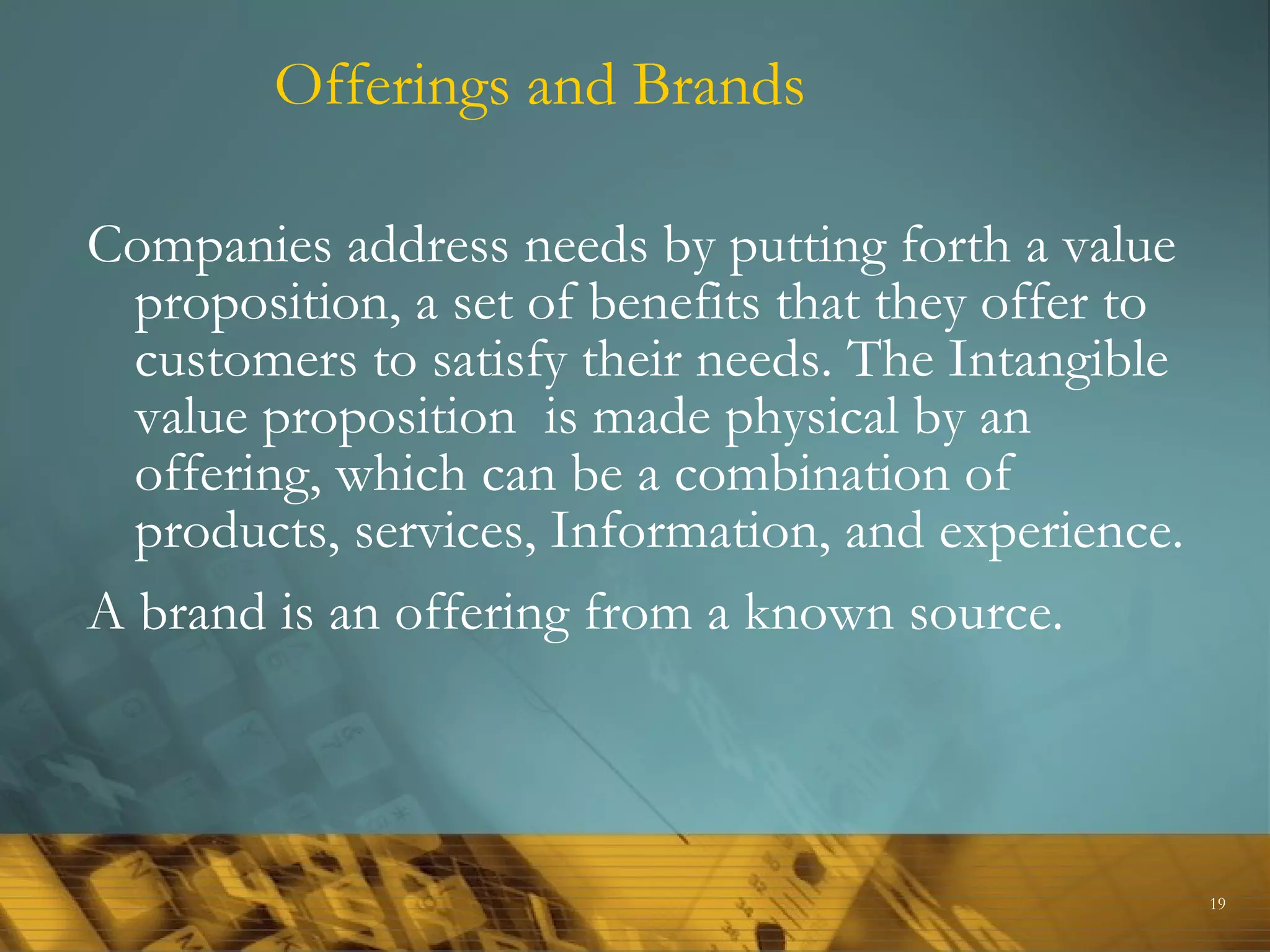 Offerings and Brands

Companies address needs by putting forth a value
  proposition, a set of benefits that they offer to
  customers to satisfy their needs. The Intangible
  value proposition is made physical by an
  offering, which can be a combination of
  products, services, Information, and experience.
A brand is an offering from a known source.



                                                      19
 