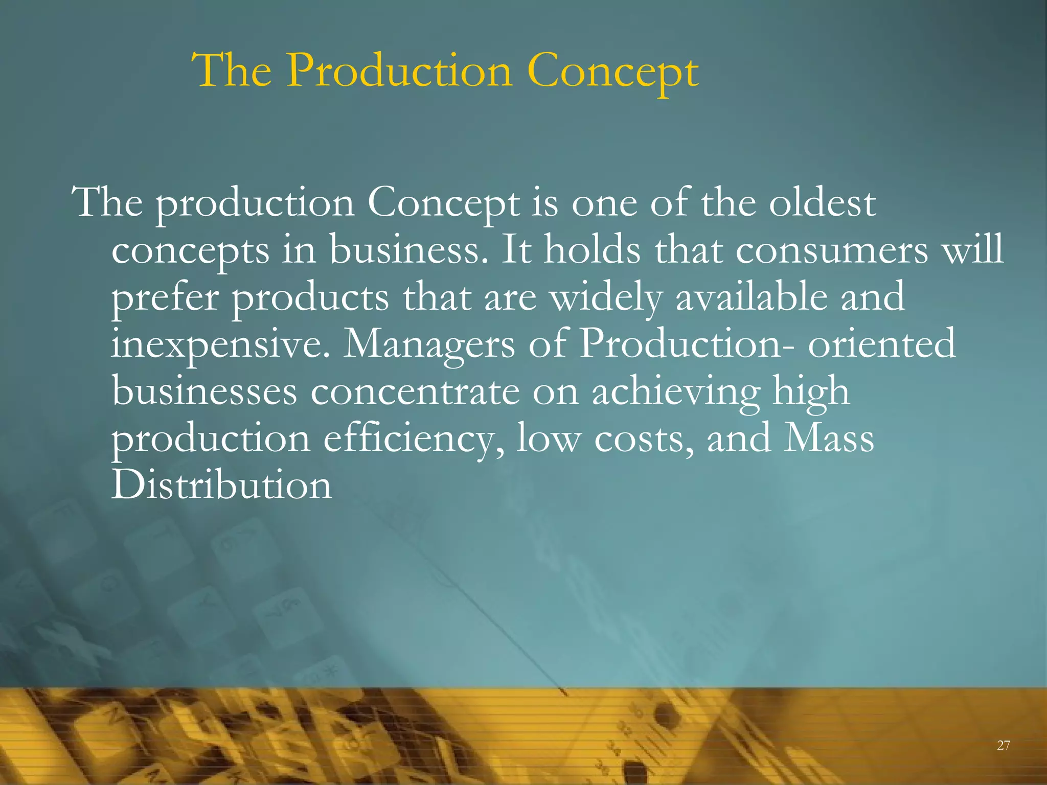 The Production Concept

The production Concept is one of the oldest
 concepts in business. It holds that consumers will
 prefer products that are widely available and
 inexpensive. Managers of Production- oriented
 businesses concentrate on achieving high
 production efficiency, low costs, and Mass
 Distribution




                                                  27
 