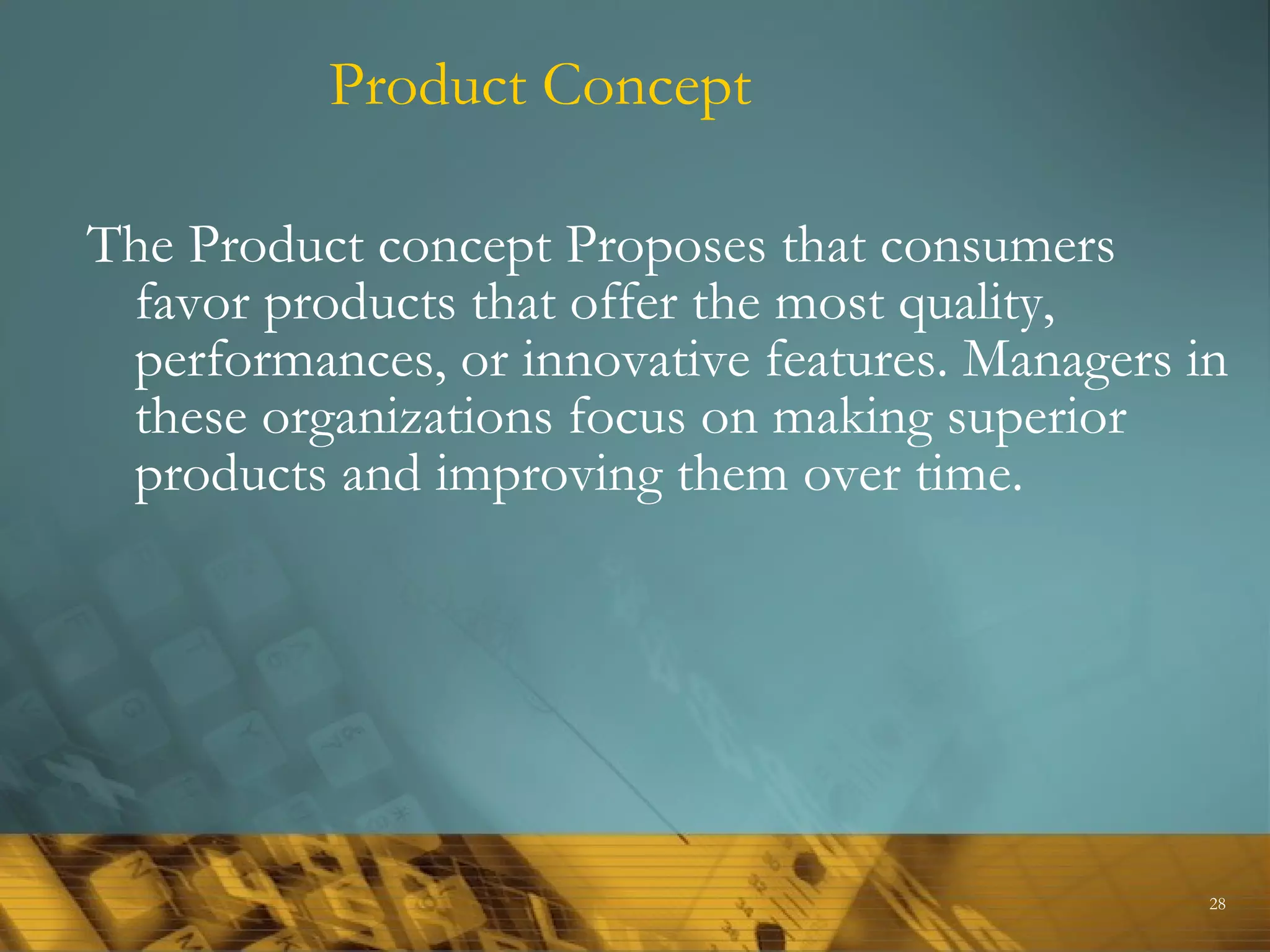 Product Concept

The Product concept Proposes that consumers
 favor products that offer the most quality,
 performances, or innovative features. Managers in
 these organizations focus on making superior
 products and improving them over time.




                                                 28
 