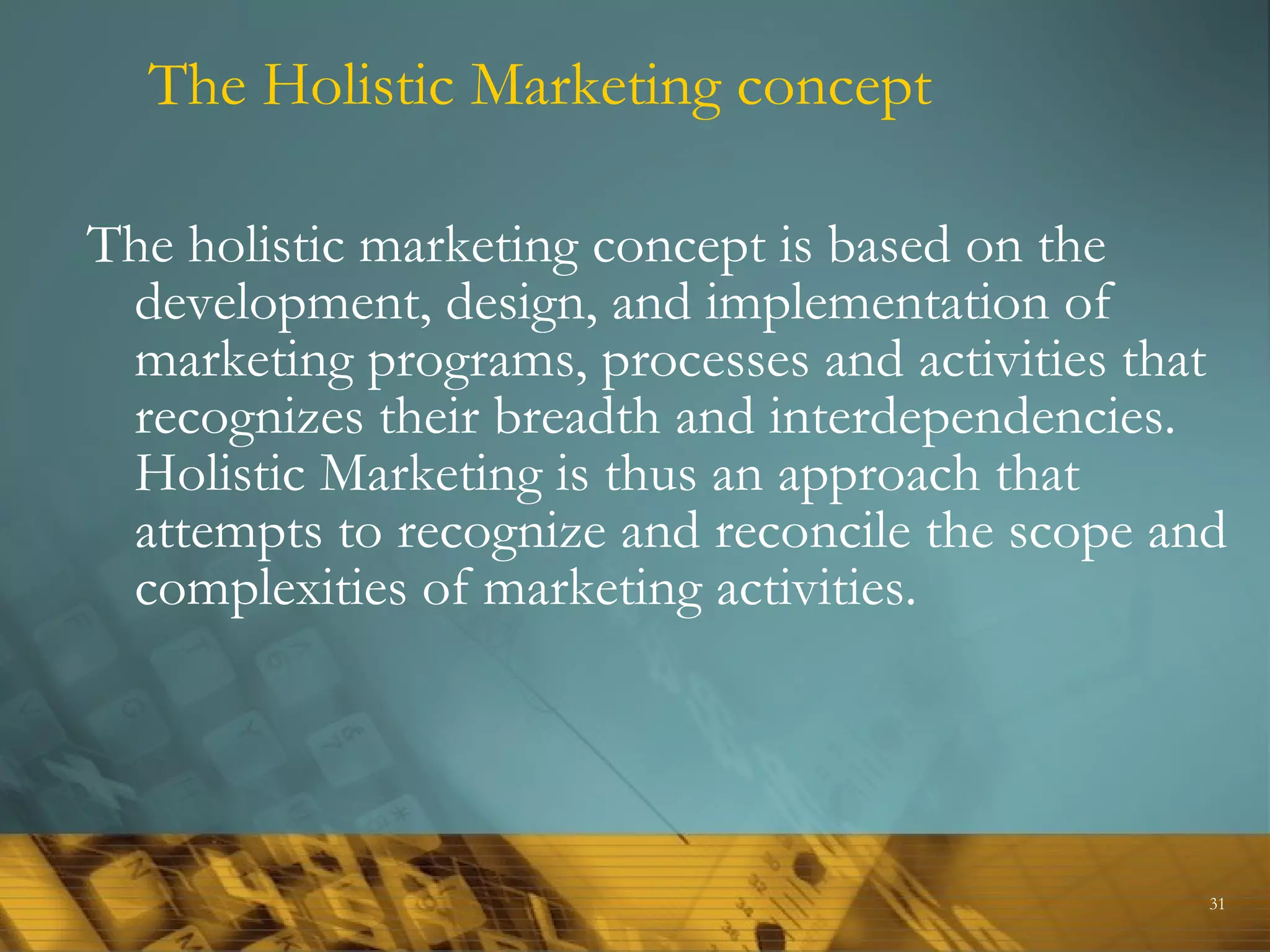 The Holistic Marketing concept

The holistic marketing concept is based on the
 development, design, and implementation of
 marketing programs, processes and activities that
 recognizes their breadth and interdependencies.
 Holistic Marketing is thus an approach that
 attempts to recognize and reconcile the scope and
 complexities of marketing activities.




                                                 31
 