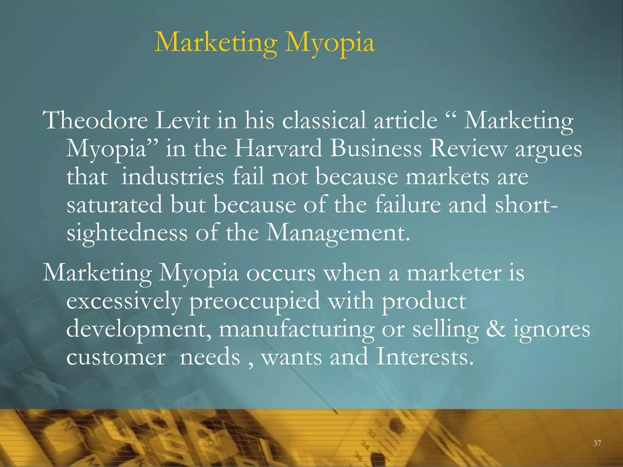 Marketing Myopia

Theodore Levit in his classical article “ Marketing
 Myopia” in the Harvard Business Review argues
 that industries fail not because markets are
 saturated but because of the failure and short-
 sightedness of the Management.
Marketing Myopia occurs when a marketer is
 excessively preoccupied with product
 development, manufacturing or selling & ignores
 customer needs , wants and Interests.

                                                      37
 
