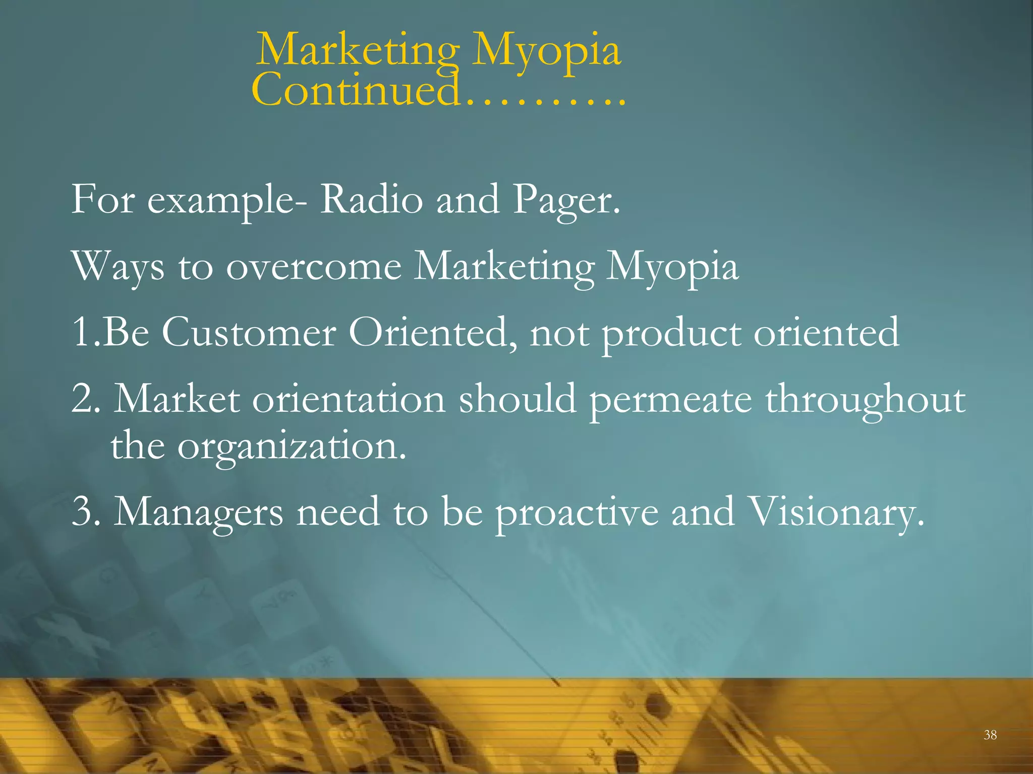 Marketing Myopia
         Continued……….

For example- Radio and Pager.
Ways to overcome Marketing Myopia
1.Be Customer Oriented, not product oriented
2. Market orientation should permeate throughout
   the organization.
3. Managers need to be proactive and Visionary.



                                                   38
 
