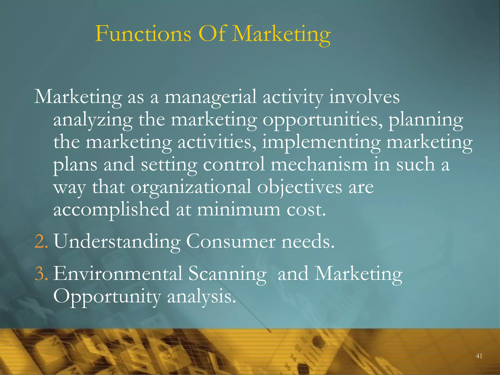Functions Of Marketing

Marketing as a managerial activity involves
   analyzing the marketing opportunities, planning
   the marketing activities, implementing marketing
   plans and setting control mechanism in such a
   way that organizational objectives are
   accomplished at minimum cost.
2. Understanding Consumer needs.
3. Environmental Scanning and Marketing
   Opportunity analysis.

                                                      41
 