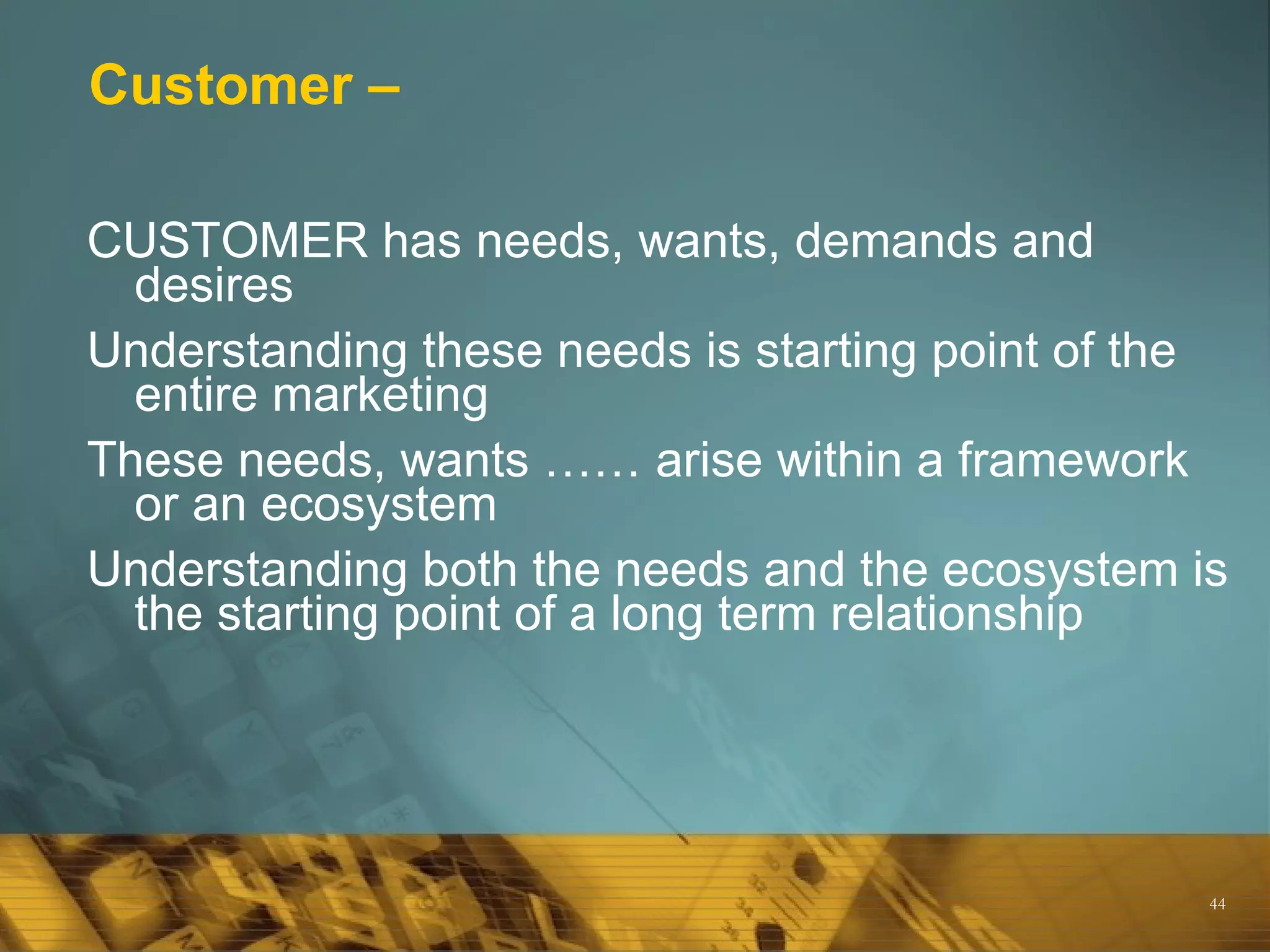 Customer –

CUSTOMER has needs, wants, demands and
  desires
Understanding these needs is starting point of the
  entire marketing
These needs, wants …… arise within a framework
  or an ecosystem
Understanding both the needs and the ecosystem is
  the starting point of a long term relationship




                                                 44
 