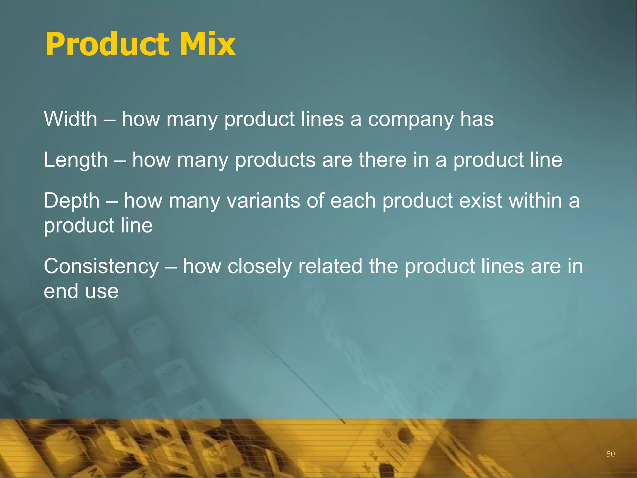 Product Mix

Width – how many product lines a company has
Length – how many products are there in a product line
Depth – how many variants of each product exist within a
product line
Consistency – how closely related the product lines are in
end use




                                                             50
 