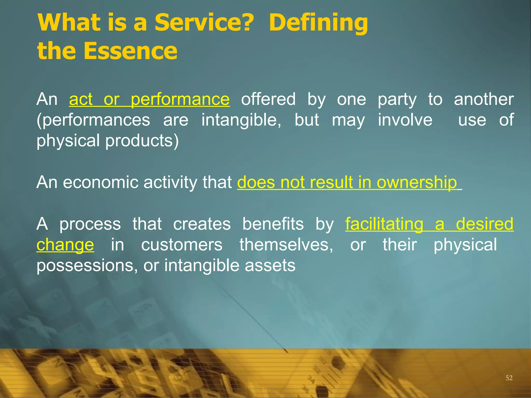 What is a Service? Defining
the Essence
An act or performance offered by one party to another
(performances are intangible, but may involve use of
physical products)

An economic activity that does not result in ownership

A process that creates benefits by facilitating a desired
change in customers themselves, or their physical
possessions, or intangible assets




                                                         52
 