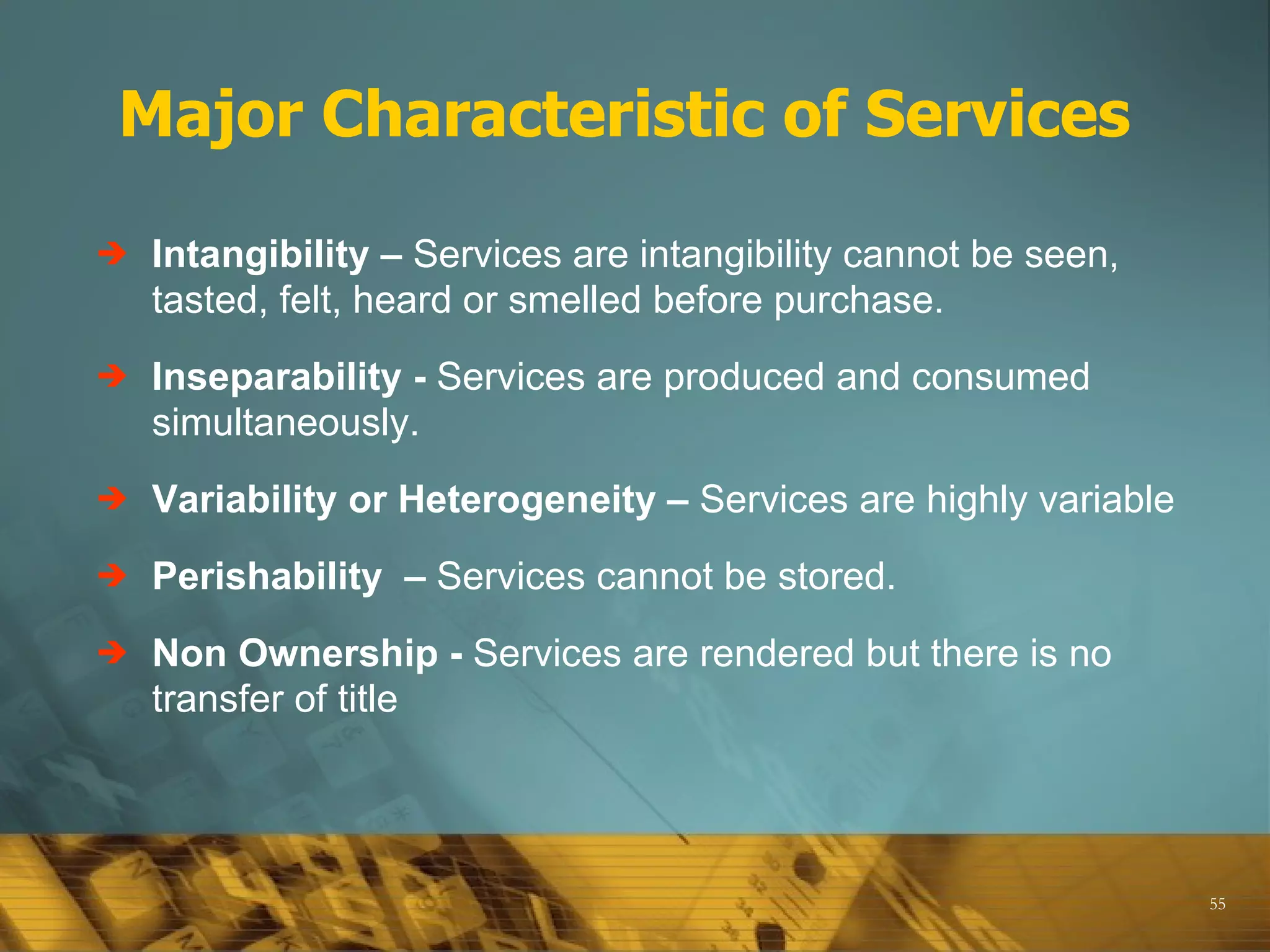 Major Characteristic of Services

   Intangibility – Services are intangibility cannot be seen,
    tasted, felt, heard or smelled before purchase.
   Inseparability - Services are produced and consumed
    simultaneously.
   Variability or Heterogeneity – Services are highly variable
   Perishability – Services cannot be stored.
   Non Ownership - Services are rendered but there is no
    transfer of title




                                                                  55
 