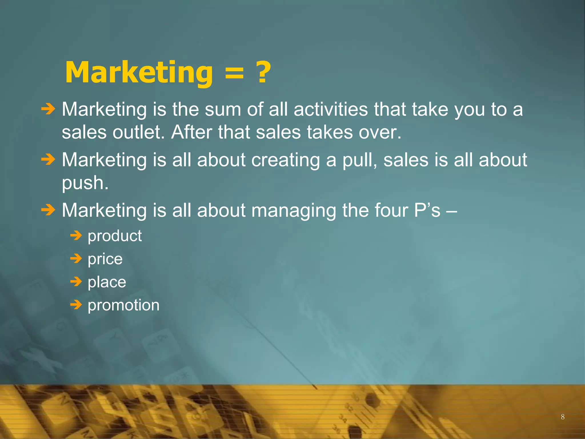 Marketing = ?
 Marketing is the sum of all activities that take you to a
  sales outlet. After that sales takes over.
 Marketing is all about creating a pull, sales is all about
  push.
 Marketing is all about managing the four P’s –
     product
     price
     place
     promotion




                                                               8
 