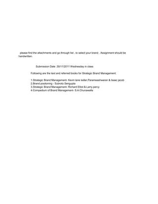 please find the attachments and go through list , to select your brand . Assignment should be
handwritten.


               Submission Date :30/11/2011 Wednesday in class

          Following are the text and referred books for Strategic Brand Management:

          1.Strategic Brand Management- Kevin lane keller,Parameashwaran & Isaac jacob
          2.Brand positoning - Subroto Sengupta
          3.Strategic Brand Management- Richard Elliot & Larry percy
          4.Compedium of Brand Management- S.A.Chunawalla
 