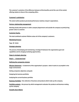 The customer’s evolution of the difference between all the benefits and all the cost of the market
offering relative to those of the competing offers.


Customer’s satisfaction

The extent which products perceived performance matches a buyer’s expectations.

Partner relationship management

Working closely with partners in other company department and outside the company to jointly bring
greater value to customer.

Customer Equity.

The total combined customer lifetime values all of the company’s customers.

Marketing Process

Page -05 Kotler

Strategic planning

The process of developing and maintaining a strategic fit between the organizations goal and
capabilities and its charging marketing opportunities.

Steps in strategic planning

Step1--- Corporate level

Defining the companies mission

Mission Statement – A statement of the organization’s purpose –what it wants to accomplish in the
larger environment.

Setting companies objectives and goals

Designing the business portfolios

Analyzing the current business portfolio

Business Portfolio—the collection of business and products which make up the company.

Portfolio analysis—the process by which management evaluates the products and business making
up the company.

Growth share Matrix
 