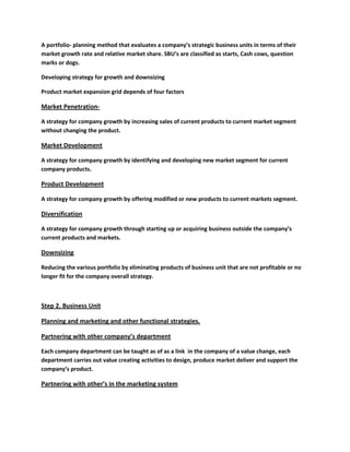 A portfolio- planning method that evaluates a company’s strategic business units in terms of their
market growth rate and relative market share. SBU’s are classified as starts, Cash cows, question
marks or dogs.

Developing strategy for growth and downsizing

Product market expansion grid depends of four factors

Market Penetration-

A strategy for company growth by increasing sales of current products to current market segment
without changing the product.

Market Development

A strategy for company growth by identifying and developing new market segment for current
company products.

Product Development

A strategy for company growth by offering modified or new products to current markets segment.

Diversification

A strategy for company growth through starting up or acquiring business outside the company’s
current products and markets.

Downsizing

Reducing the various portfolio by eliminating products of business unit that are not profitable or no
longer fit for the company overall strategy.



Step 2. Business Unit

Planning and marketing and other functional strategies.

Partnering with other company’s department

Each company department can be taught as of as a link in the company of a value change, each
department carries out value creating activities to design, produce market deliver and support the
company’s product.

Partnering with other’s in the marketing system
 