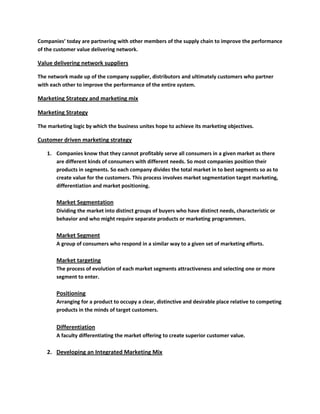 Companies’ today are partnering with other members of the supply chain to improve the performance
of the customer value delivering network.

Value delivering network suppliers

The network made up of the company supplier, distributors and ultimately customers who partner
with each other to improve the performance of the entire system.

Marketing Strategy and marketing mix

Marketing Strategy

The marketing logic by which the business unites hope to achieve its marketing objectives.

Customer driven marketing strategy

   1. Companies know that they cannot profitably serve all consumers in a given market as there
      are different kinds of consumers with different needs. So most companies position their
      products in segments. So each company divides the total market in to best segments so as to
      create value for the customers. This process involves market segmentation target marketing,
      differentiation and market positioning.

       Market Segmentation
       Dividing the market into distinct groups of buyers who have distinct needs, characteristic or
       behavior and who might require separate products or marketing programmers.

       Market Segment
       A group of consumers who respond in a similar way to a given set of marketing efforts.

       Market targeting
       The process of evolution of each market segments attractiveness and selecting one or more
       segment to enter.

       Positioning
       Arranging for a product to occupy a clear, distinctive and desirable place relative to competing
       products in the minds of target customers.


       Differentiation
       A faculty differentiating the market offering to create superior customer value.

   2. Developing an Integrated Marketing Mix
 