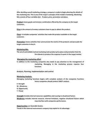 After deciding overall marketing strategy a company is ready to begin planning the details of
the marketing mix. This is one of the major’s concepts of the modern marketing. Marketing
Mix consists of four variables-4p’s Product, price, promotion and place.

Product means goods and services combination offered by the company to the target
customers.

Price is the amount of money customers have to pay to obtain the product.

Place- It includes companies’ activities that make the product available to the target
customers

Promotion means activities that communicate the merits of the products and persuade the
target customers to buy it.


Marketing Mix.
The set of controllable tactical marketing tools product price place and promotion that the
                          firm blends to produce the response it wants in the target market.

Managing the marketing effort
In addition to the marketing companies also needs to pay attention to the management of
                        marketing. Managing in the marketing process requires four
                        functions

Analysis, Planning, Implementation and control

Marketing Analysis.
Managing marketing functions begins with complete analysis of the companies functions
                      hence companies should conduct SWOT analysis.
S- Strength
W—Weakness
O- Opportunity
T- Threat

Strength includes internal resources capabilities and causing to situational factors
Weakness includes internal resource, internal limitation, negative situational factors which
                         may interface with companies performance.

Opportunities are favorable factors.
Trends in the external environment company may exploit to its advantage.
 