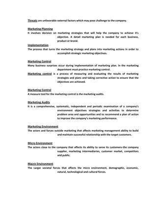 Threats are unfavorable external factors which may pose challenge to the company.

Marketing Planning
It involves decision on marketing strategies that will help the company to achieve it’s
                        objective. A detail marketing plan is needed for each business,
                        product or brand.
Implementation
The process that turns the marketing strategy and plans into marketing actions in order to
                        accomplish strategic marketing objectives.

Marketing Control
Many business surprises occur during implementation of marketing plan. In the marketing
                       department must practice marketing control.
Marketing control is a process of measuring and evaluating the results of marketing
                         strategies and plans and taking corrective action to ensure that the
                         objectives are achieved.

Marketing Control
A measure tool for the marketing control is the marketing audits.

Marketing Audits
It is a comprehensive, systematic, independent and periodic examination of a company’s
                        environment objectives strategies and activities to determine
                        problem area and opportunities and to recommend a plan of action
                        to improve the company’s marketing performance.

Marketing Environment
The actors and forces outside marketing that affects marketing management ability to build
                        and maintain successful relationship with the target customers.


Micro Environment
The actors close to the company that affects its ability to serve its customers-the company
                         supplier, marketing intermediaries, customer market, competitors
                         and public.


Macro Environment
The Larger societal forces that affects the micro environment, demographic, economic,
                        natural, technological and cultural forces.
 