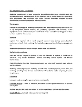 The companies’ micro environment

Marketing management is to build relationship with customers by creating customer values and
satisfaction marketing managers cannot do this alone they have to involve other actors in marketing
micro environment like relationship with other company department suppliers marketing
intermediaries, customers, competitors, and various publics.

The company

It designs in marketing plan. Marketing management takes other companies group into account such
as top management, finance, research, r&d, purchasing, operations, and accounting. All the
departments should function closely and coordinate to have a successful marketing plan. All these
functions must think of consumers.

Suppliers

Suppliers form important link in overall company’s customer values delivery system. Supplier’s
problem can seriously affect marketing. Like Supply Shortage, delay, Labor Strikes, rising supply cost,
etc.

Marketing manager should monitor trends of the key inputs (raw materials).

Marketing Intermediaries.

Firms that help the company to promote to sales and distributes its products to final buyers or
consumers. They include distributors, retailers, marketing services agencies and financial
intermediaries.

Physical Distribution firms help the companies to stock and move goods from their origin points to
their destinations.

Marketing Services Agencies are marketing research firms, advertising agencies, media firms, and
marketing consulting firms. Financial Intermediaries includes banks, credits companies, insurance
companies, etc.

Customers

A company needs to study five type of customer market closely.

Consumer Market – Consist of individuals, Households that buy goods and services for personal
consumption.

Business Markets- Buy goods and services for further processing are used in production process

Reseller Market—Buy Goods and services to resell at a profit.
 