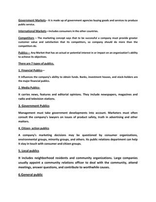 Government Markets-- It is made up of government agencies buying goods and services to produce
public service.

International Markets—Includes consumers in the other countries.

Competitors – The marketing concept says that to be successful a company must provide greater
customer value and satisfaction that its competitors, so company should do more than the
competitors do.

Publics--- Any Market that has an actual or potential interest in or impact on an organization’s ability
to achieve its objectives.

There are 7 types of publics.

1. Financial Publics—

It influences the company’s ability to obtain funds. Banks, investment houses, and stock-holders are
the major financial publics.

2. Media Publics-

It carries news, features and editorial opinions. They include newspapers, magazines and
radio and television stations.

3. Government Publics

Management must take government developments into account. Marketers must often
consult the company’s lawyers on issues of product safety, truth in advertising and other
matters.

4. Citizen- action publics

A company’s marketing decisions may be questioned by consumer organizations,
environmental groups, minority groups, and others. Its public relations department can help
it stay in touch with consumer and citizen groups.

5. Local publics

It includes neighborhood residents and community organizations. Large companies
usually appoint a community relations officer to deal with the community, attend
meetings, answer questions, and contribute to worthwhile causes.

6.General public
 