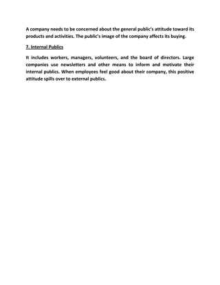 A company needs to be concerned about the general public’s attitude toward its
products and activities. The public’s image of the company affects its buying.

7. Internal Publics

It includes workers, managers, volunteers, and the board of directors. Large
companies use newsletters and other means to inform and motivate their
internal publics. When employees feel good about their company, this positive
attitude spills over to external publics.
 
