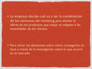 La empresa decide cuál va a ser la combinación
de los elementos del marketing, para diseñar la
oferta de los productos que mejor se adapten a las
necesidades de los clientes.



Para tomar las decisiones sobre cómo conseguirlo, se
hace a través de la investigación sobre lo que ocurre
en el mercado
 