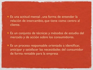 Es una actitud mental , una forma de entender la
relación de intercambio, que tiene como centro al
cliente.

Es un conjunto de técnicas y métodos de estudio del
mercado y de acción sobre los consumidores.

Es un proceso responsable orientado a identiﬁcar,
anticipar y satisfacer las necesidades del consumidor
de forma rentable para la empresa
 