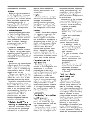 and transportation investments.               producers need to understand the           of thousands of products, from luxury
                                              pitfalls of producing too few or too       items to basic necessities. They have
Brokers                                       many products.                             many different traditions and tastes,
   Brokers act only as representatives                                                   ranging from ethnic to generic
for their clients. Brokers’ incomes are       Surplus                                    products. Consumers affect production
from fees and commissions and are                Too many products at a given price      decisions every day.
payments for their knowledge of market        in a certain market location are called        Consumers are the final buyers and
outlets and contacts. Brokers do not          surplus and will lower income              users of products. The intent of any
assume physical control of the                potential. Consumers may consider          business is to make and sell a product.
products. They follow directions of           buying the surplus at a lower “sale”       The manager must do the following.
each principal and have less discre-          price. This is a signal to producers to       • Make it in the form that
tionary power in price negotiation.           send fewer products to that location.           consumers want.
Commission people                             Shortage                                      • Make it when consumers want it.
   Commission people usually control             There is a shortage when consumers         • Sell it in places where consumers
the physical handling of the product,         want to purchase more products than             want it.
moving it from one location to another.       are available at specific locations.          • Sell it at prices consumers are
They arrange for the terms of sale and        When this happens, consumers who                willing to pay.
collect money from the buyer for the          want the products are usually willing to       Managers have to get market
sale of the products. They deduct             pay higher prices to get them. This will   information in order to make the
predetermined fees and send the               result in local retail managers offering   following day-to-day decisions.
balance to the processor.                     higher prices to wholesalers to get           • What quantity of a product are
                                              additional volume. When these                   consumers willing to purchase?
Speculative middlemen                         additional prices are offered to pro-         • Who is making those products,
   Speculative middlemen take title to        cessors, it is a signal to move more            and who is competing for
the products. They buy products based         products to that location. This infor-          those consumers?
on their knowledge of the possibility of      mation is valuable. Information from all      • What prices are consumers willing
selling at a higher price. Their goal is to   locations should be combined to decide          to pay?
make a profit from price differences in       whether or not to expand production.          • What is the speed with which
various locations.                                                                            products and information travel
                                              Organizing to Sell                              through the channels of
Retailers                                                                                     distribution?
    Retailers buy from many processors        New Products                                  • How long does it take for a price
and wholesalers to develop a product              When selling new products,
                                                                                              increase to reach the producer?
mix that will attract consumers to their      managers are faced with problem areas
                                                                                            • Based on this information,
stores. They rely on consistent quality       that are unique for each product.
                                                                                              should production be increased
and availability of products. They buy        Products have to be delivered to
                                                                                              or decreased?
and sell for their own gain.                  locations where consumers will be able
    Managers need to decide what kind         to buy them. For some products this is     Food Ingredients—
of a market territory they want to serve      complicated, but for others the
and how they can use any or all of the        marketing process is fairly straight-      Availability and
participants in the marketing process.        forward. In any case, managers should      Seasonality
Their selection will depend on different      gather the kind of information needed         Ingredients are one of the more
population concentrations, income             to fully understand and be able to         important factors in maintaining a
levels, number of competitive products        choose the most profitable alternative.    consistent quality, especially in food
and number of market outlets. All these       To start this process, managers must       products. The producer must know
should be used to develop the type of         have enough information in all of the      where to locate ingredients at different
market organization that will best serve      following problem areas.                   times of the year, especially if they are
consumers and sell the product.                                                          seasonal. Proper storage and handling
If these data are too difficult to            Consumers—                                 should be considered, as well as
personally collect, they can be               Convincing Them to Buy                     transportation and packaging. Costs of
purchased from various marketing                                                         ingredients that change frequently can
                                              Identify consumers                         create problems when estimating
consultants and middlemen.
                                                 Who will most likely buy the            production costs. This may require
Pitfalls to Avoid When                        product, how often will they buy it,       contracting for future delivery
                                              what price they are willing to pay, and    (discussed later). Seasonality of some
Devising a Marketing Plan                     where will they be buying it?
   Care must be taken when devising                                                      produce will require purchases in
                                                 Consumers have specific wants and       different locations during the year. Pro-
a marketing plan. The buying public,          needs. Their incomes vary from high to
unfortunately, is very choosy, and                                                       ducts that require special handling, such
                                              middle or low. They are given choices      as fresh meat or vegetables, present a
 