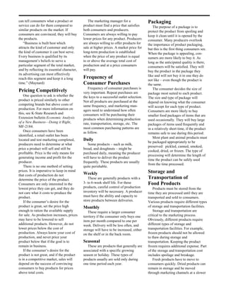 can tell consumers what a product or            The marketing manager for a               Packaging
service can do for them compared to          product must find a price that satisfies        The purpose of a package is to
similar products on the market. If           both consumers and producers.                protect the product from spoiling and
consumers are convinced, they will buy       Consumers are always willing to pay          keep it clean until it is opened by the
the products.                                lower prices for any product. Producers      consumer. Many producers overlook
    “Business is built best which            are always willing to offer products for     the importance of product packaging,
attracts the kind of customer and only       sale at higher prices. A market price for    but this is the first thing consumers see.
the kind of customer it can best serve.      long-term production is established          When the package is appealing, con-
Every business is qualified by its           when the price of any product is equal       sumers are more likely to buy it. As
management’s beliefs to serve a              to or above the average total cost of        long as the anticipated quality is there,
particular segment of the total market,      production and at a price consumers          consumers will be satisfied. They will
and by reflecting its essential character,   will pay.                                    buy the product in the package they
its advertising can most effectively                                                      like and will not buy it in one they do
reach this segment and keep it a long        Frequency of                                 not like – even though the product is
time.” (Maynard)                             Consumer Purchases                           the same.
                                                Frequency of consumer purchases is           The consumer decides the size of
Pricing Competitively                        very important. Repeat purchases are         package most suited to each product.
    One question to ask is whether the       the keys to a successful outlet selection.   The size and type of package will
product is priced similarly to other         Not all products are purchased at the        depend on knowing what the consumer
competing brands but above costs of          same frequency, and marketing man-           will accept for each type of product.
production. For more information on          agers need to understand how often           Consumers are more likely to buy
this, see K-State Research and               consumers will be purchasing their           smaller food packages of items that are
Extension bulletin Economic Analysis         products when determining production         used occasionally. They will buy large
of a New Business—Doing it Right,            rate, transportation, storage, etc. The      packages of items used frequently and
MF-2184.                                     most common purchasing patterns are          in a relatively short time, if the product
    Once consumers have been                 as follow.                                   remains safe to use during this period.
identified, a retail outlet has been
                                                                                             Most plant and animal products must
located and test marketing completed,        Daily
                                                                                          be packaged appropriately to be
producers need to determine at what             Some products – such as milk,
                                                                                          preserved: pickled, canned, smoked,
price a product will sell and still be       bread, and doughnuts – might be
                                                                                          cooked, dried, or frozen. The type of
profitable. Price is the only means for      purchased daily, meaning the producer
                                                                                          processing will determine the length of
generating income and profit for the         will have to deliver the product
                                                                                          time the product can be safely used
producer.                                    frequently. These products are usually
                                                                                          from the time processed.
    There is no one method of setting        quite perishable.
prices. It is imperative to keep in mind                                                  Storage and
that costs of production do not              Weekly
determine the price of the product.             These are generally products with a       Transportation of
Consumers are only interested in the         3- to 6-week shelf life. For these           Food Products
lowest price they can get, and they do       products, careful control of production          Products must be stored from the
not care what it costs to produce the        inventory will be necessary. A producer      time they are processed until they are
product.                                     must have the ability and capacity to        transported and sold to consumers.
    If the consumer’s desire for the         store products between deliveries.           Various products require different types
product is great, set the price high         Monthly                                      of storage and transportation facilities.
enough to ration the available supply           These require a larger consumer               Storage and transportation are
for sale. As production increases, prices    territory if the consumer only buys one      critical to the marketing process.
may have to be lowered to sell               item per month compared to one per           Obviously, different products require
additional products. However, do not         week. Delivery will be less often, and       different types of storage and
lower prices below the cost of               storage will have to be increased, either    transportation facilities. For example,
production. Always know your cost of         on the shelf or in the back room.            frozen products should not be allowed
production, and never price your                                                          to thaw during storage and
product below that if the goal is to         Seasonal                                     transportation. Keeping the product
remain in business.                             These are products that generally are     frozen requires additional expense. Part
    If the consumer’s desire for the         associated with a specific growing           of the storage and transportation cost
product is not great, and if the product     season or holiday. These types of            includes spoilage and breakage.
is in a competitive market, sales will       products usually are sold only during            Fresh products have to move to
depend on the success of convincing          one time period each year.                   consumers quickly. Dried products can
consumers to buy products for prices                                                      remain in storage and be moved
above total costs.                                                                        through marketing channels at a slower
 