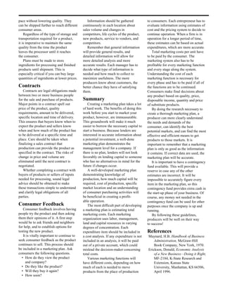 pace without lowering quality. They             Information should be gathered            to consumers. Each entrepreneur has to
can be shipped further to reach different    continuously in each location about          evaluate information using estimates of
consumer areas.                              sales volume and changes in                  cost and the pricing system to decide to
    Regardless of the type of storage and    competitors, life cycles of the product,     continue operation. When a firm is in
transportation required for a product,       new products, service to vendors, and        operation for a longer period of time,
it is imperative to maintain the same        competitors.                                 these estimates can be based on actual
quality from the time the product               Remember that general information         expenditures, which are more accurate.
leaves the processor until it reaches        will provide general results, and                Total marketing costs per unit have
the consumer.                                detailed information will allow for          to be paid by the consumer. The
    Plans must be made to store              more detailed analysis and more              marketing system also has to be
ingredients for processing and finished      accurate results. Each manager has to        profitable for every marketing function
products until shipment. This is             decide what type of information is           and every stage along the system.
especially critical if you can buy large     needed and how much to collect to            Understanding the cost of each
quantities of ingredients at lower prices.   maximize usefulness. The more                marketing function is necessary for
                                             producers know about customers, the          every phase and has to be paid if all of
Contracts                                    better chance they have of satisfying        the functions are to be continued.
   Contracts are legal obligations made      them.                                        Consumers make final decisions about
between two or more business people                                                       any product based on quality, price,
for the sale and purchase of products.       Summary                                      disposable income, quantity and price
Major points in a contract spell out            Creating a marketing plan takes a lot     of substitute products.
price of the product, quality                of hard work. The benefits of doing this         By doing the research necessary to
requirements, amount to be delivered,        work before you start to market your         create a thorough marketing plan, a
specific location and time of delivery.      product, however, are immeasurable.          producer can more clearly understand
This ensures that buyers know when to        This groundwork will make it much            the needs and demands of the
expect the product and sellers know          easier to borrow the necessary capital to    consumer, can identify the best
when and how much of the product has         start a business. Because lenders are        potential markets, and can find the most
to be delivered at a specific time and       interested in accurate information about     effective and efficient means to get
place. Care should be taken when             a potential investment, a well-done          products to those markets. It is
finalizing a sales contract that             marketing plan demonstrates the              important to remember that a marketing
production can provide the product as        management level for a company. If           plan is only as good as the information
specified in the contract. The risks of      there is no plan, lenders will not look      it contains. If correct data are used, the
change in price and volume are               favorably on lending capital to someone      marketing plan will be accurate.
eliminated until the next contract is        who has no alternatives in mind for the          It is important to have a contingency
negotiated.                                  future if changes occur.                     fund available. This will provide a
   Whether completing a contract with           A well-developed marketing plan           reserve in case any of the other
buyers of products or sellers of inputs      demonstrating knowledge of                   estimates are incorrect. It will be
needed for processing, sound legal           production, how much capital will be         impossible to accurately figure every
advice should be obtained to make            required, cost of production, specific       item in the marketing plan, so this
these transactions simple to understand      market location and an understanding         contingency fund provides extra cash in
and clarify legal obligations of all         of consumer purchasing activities will       the start-up phase of your business. Of
parties.                                     be beneficial in creating a profit-          course, any money not needed in the
                                             able operation.                              contingency fund can be used for other
Consumer Feedback                               The most difficult part of developing     purposes once the company is up and
   Consumer feedback involves having         a marketing plan is estimating total         running.
people try the product and then asking       marketing costs. Each marketing                  By following these guidelines,
them their opinions of it. A first step      organization uses labor, management,         producers will be well on their way
would be to ask friends and neighbors        land and capital resources in varying        to success!
for help, and to establish options for       degrees of concentration. Each
testing the new product.                     expenditure item should be included in       References
   It is vitally important to continue to    a cost analysis. If any expenditure is not   Maynard, H.B. Handbook of Business
seek consumer feedback as the product        included in an analysis, it will be paid         Administration, McGraw-Hill
continues to sell. This process should       out of a private account, which could            Book Company, New York, 1970.
be included in a marketing plan. Ask         mislead the decision-maker concerning        Erickson, Donald, Economic Analysis
consumers the following questions.           total costs.                                     of a New Business—Doing it Right,
  • How do they view the product                Various marketing functions will              MF-2184, K-State Research and
     and company?                            have different costs, depending on how           Extension, Kansas State
  • Do they like the product?                much of each is needed to move                   University, Manhattan, KS 66506,
  • Will they buy it again?                  products from the place of production            April 1996.
  • How soon?
 