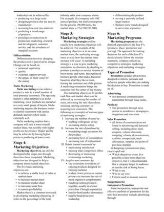 leadership can be achieved by:           industry sales your company attains.             • differentiating the product
  • producing on a large scale              For example, if a company sells 100              • serving a narrowly defined
  • designing products that are easy to     units of product, but total consumption            target market
     manufacture                            for the good is 100,000 units, the               • flankers (new brands designed
  • accessing low-cost raw materials        market share is 1% (100/100,000).                  to serve new segments)
  • predicting a broad range
     of products                            Stage 5:                                    Stage 6:
  • pursuing cost reductions in             Marketing Strategies                        Marketing Programs
     production, marketing, research            Marketing strategies outline               Marketing programs are the
     and development, customer              exactly how marketing objectives will       detailed approaches to the four P’s.
     service, and the avoidance of          be achieved. For example, if the            (products, place, promotion and
     marginal accounts                      marketing objective is to increase          pricing). The approach for making
Differentiation                             market share, the marketing strategy        decisions for each of the four P’s
   Differentiation involves changing        states exactly how the market share         should closely follow the mission
the product so it is perceived as unique.   increase will occur. A marketing            statement, company objectives,
Change can be based on:                     strategy is a way to give marketing         competitive strategies, marketing
  • technical superiority                   orientation to a business by deciding to    objectives and marketing strategies.
  • quality                                 position a product or service in terms of
                                            buyer needs and wants. Inexperienced        Types of Promotion
  • customer support services                                                              Promotion includes all activities
  • the appeal of more value for            business people often make decisions
                                            based on what they like or want,            designed to inform, persuade and
     the money                                                                          influence people when they are making
                                            leaving the customer out of the picture.
Niche Marketing                             A marketing orientation brings the          the decision to buy. Promotion is made
    Niche marketing occurs when a           customer into the center of the picture.    up of:
product is sold to a small number of            The marketing objectives for profits,   Advertising
total potential customers. The specialty    cash flow and market share can be            • non-personal communication
market is often referred to as niche        achieved by increasing the number of           transmitted through mass media
marketing, since products are marketed      users, increasing the rate of purchase,
to a very small group of buyers. Niche      retaining existing customers or             Publicity
marketing requires the business owner       acquiring new customers. The                 • free promotion through news
to identify customers with similar          following are examples of various types        stories in newsletters, newspapers,
demands and serve their needs               of marketing strategies.                       magazines and television
extremely well.                               I. Increase the number of users by:       Sales Promotion
    Niche marketing implies that a                • building willingness to buy           • all forms of communication not
company will take a lower overall                 • increasing ability to buy                found in advertising and personal
market share, but possibly with higher       II. Increase the rate of purchase by:           selling, including direct mail,
profits on the product. Higher profits            • broadening usage occasions for           coupons, volume discounts,
may be achieved by having higher                    the product                              sampling, rebates, demonstrations,
prices or producing at lower costs.               • increasing level of consumption          exhibits, sweepstakes, trade
                                                  • increasing rate of replacement           allowances, samples and point-of-
Stage 4:                                     III. Retain current customers by:               purchase displays
Marketing Objectives                              • maintaining satisfaction               In designing a promotional plan,
   Marketing objectives can only be               • meeting what competition offers     clearly spell out:
developed after stages one through                • developing or increasing              • Which objectives to use. It is
three have been completed. Marketing                relationship marketing                   possible to have more than one
objectives are designed to help a            IV. Acquire new customers by:                   objective, but it is recommended
company attain overall objectives.                • line extensions (variations of           that a company target its audience
   The five basic marketing                         existing products designed for           or run the risk of losing focus.
objectives are:                                     existing markets)                     • What to say
  • to achieve a viable level of sales or         • leaders (lower prices on certain      • Who to say it to
     market share                                   products to increase the sale of      • Criteria used to measure success
  • to increase market share                        more expensive complements)
  • to maintain market share                      • bundling (selling products -        Suggestions for
  • to maximize cash flow                           together, usually at a lower        Inexpensive Promotion
  • to sustain profitability                        price than if bought separately)       Some inexpensive, appropriate and
   Market share is a common term used             • head-to-head market dominance       effective methods of promotion for the
in developing marketing objectives. It            • head-to-head price/cost             new food processor include advertising
refers to the percentage of the total               leadership                          through:
 