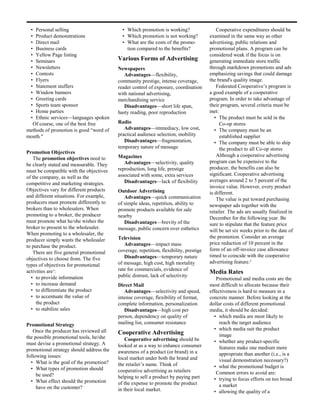 • Personal selling                         • Which promotion is working?                   Cooperative expenditures should be
 • Product demonstrations                   • Which promotion is not working?           examined in the same way as other
 • Direct mail                              • What are the costs of the promo-          advertising, public relations and
 • Business cards                             tion compared to the benefits?            promotional plans. A program can be
 • Yellow Page listing                                                                  considered weak if the focus is on
 • Seminars                               Various Forms of Advertising                  generating immediate store traffic
 • Newsletters                            Newspapers                                    through markdown promotions and ads
 • Contests                                  Advantages—flexibility,                    emphasizing savings that could damage
 • Flyers                                 community prestige, intense coverage,         the brand's quality image.
 • Statement stuffers                     reader control of exposure, coordination          Federated Cooperative’s program is
 • Window banners                         with national advertising,                    a good example of a cooperative
 • Greeting cards                         merchandising service                         program. In order to take advantage of
 • Sports team sponsor                       Disadvantages—short life span,             their program, several criteria must be
 • Home parties                           hasty reading, poor reproduction              met:
 • Ethnic services—languages spoken                                                        • The product must be sold in the
  Of course, one of the best free         Radio                                              Co-op stores
methods of promotion is good “word of        Advantages—immediacy, low cost,               • The company must be an
mouth."                                   practical audience selection, mobility             established supplier
                                             Disadvantages—fragmentation,                  • The company must be able to ship
                                          temporary nature of message                        the product to all Co-op stores
Promotion Objectives
                                          Magazines                                         Although a cooperative advertising
   The promotion objectives need to
                                             Advantages—selectivity, quality            program can be expensive to the
be clearly stated and measurable. They
                                          reproduction, long life, prestige             producer, the benefits can also be
must be compatible with the objectives
                                          associated with some, extra services          significant. Cooperative advertising
of the company, as well as the
                                             Disadvantages—lack of flexibility          averages around 2 to 5 percent of the
competitive and marketing strategies.
                                                                                        invoice value. However, every product
Objectives vary for different products    Outdoor Advertising                           is different.
and different situations. For example,       Advantages—quick communication                 The value is put toward purchasing
producers must promote differently to     of simple ideas, repetition, ability to       newspaper ads together with the
brokers than to wholesalers. When         promote products available for sale           retailer. The ads are usually finalized in
promoting to a broker, the producer       nearby                                        December for the following year. Be
must promote what he/she wishes the          Disadvantages—brevity of the               sure to stipulate that the feature price
broker to present to the wholesaler.      message, public concern over esthetics        will be set six weeks prior to the date of
When promoting to a wholesaler, the
                                          Television                                    the promotion. Consider an average
producer simply wants the wholesaler
                                             Advantages—impact mass                     price reduction of 10 percent in the
to purchase the product.
                                          coverage, repetition, flexibility, prestige   form of an off-invoice case allowance
   There are five general promotional
                                             Disadvantages—temporary nature             timed to coincide with the cooperative
objectives to choose from. The five
                                          of message, high cost, high mortality         advertising feature.2
types of objectives for promotional
activities are1:                          rate for commercials, evidence of
                                                                                        Media Rates
  • to provide information                public distrust, lack of selectivity
                                                                                           Promotional and media costs are the
  • to increase demand                    Direct Mail                                   most difficult to allocate because their
  • to differentiate the product             Advantages—selectivity and speed,          effectiveness is hard to measure in a
  • to accentuate the value of            intense coverage, flexibility of format,      concrete manner. Before looking at the
     the product                          complete information, personalization         dollar costs of different promotional
  • to stabilize sales                       Disadvantages—high cost per                media, it should be decided:
                                          person, dependency on quality of                • which media are most likely to
Promotional Strategy                      mailing list, consumer resistance                  reach the target audience
   Once the producer has reviewed all                                                     • which media suit the product
                                          Cooperative Advertising                            image
the possible promotional tools, he/she        Cooperative advertising should be
must devise a promotional strategy. A                                                     • whether any product-specific
                                          looked at as a way to enhance consumer             features make one medium more
promotional strategy should address the   awareness of a product (or brand) in a
following issues:                                                                            appropriate than another (i.e., is a
                                          local market under both the brand and              visual demonstration necessary?)
  • What is the goal of the promotion?    the retailer’s name. Think of
  • What types of promotion should                                                        • what the promotional budget is
                                          cooperative advertising as retailers             Common errors to avoid are:
     be used?                             helping to sell a product by paying part
  • What effect should the promotion                                                      • trying to focus efforts on too broad
                                          of the expense to promote the product              a market
     have on the customer?                in their local market.                          • allowing the quality of a
 
