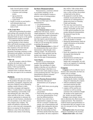 leads. Several options include:        In-Store Demonstrations                          they will be. Talk to them about
     • lead sheets for sales staff            Demonstrations, sometimes referred            two weeks prior to the demonstra-
     • a business card exchange            to as product samplings, are an                  tions, so they will have the product
       system                              effective and inexpensive means to               on hand and on the shelves.
     • sign up sheet for                   promote a new or existing product.           •   Be prepared to work the whole
       more information                                                                     weekend, not just peak hours. The
     • a guest book                        Types of Demonstrations                          normal run of a demonstration is
 6. Ensure everyone at your booth is           There are three types of in-store            during store hours on Thursday,
    well-informed about your               demonstrations:                                  Friday and Saturday.
    company, its product, prices and          • Live demonstrations                     •   The store may want incentives
    terms of sale                             • Mobile demonstrations                       from you, such as cost cuts on the
                                              • Static display                              product. If possible, get the store
At the Trade Show                              Live Demonstrations include a                to offer special treatment for your
   Staff will be presenting the product    staffed area with activity, such as              product during the demonstration.
and working with customers the entire      simple preparation. They are best with a         Be prepared to pay for this
time they are in the booth. Ensure that    new product that requires information            opportunity.
adequate breaks are given so the quality   or answers to questions, or for a pro-       •   Try to place the demonstration area
of presentations remains consistent.       duct that requires special preparation.          where the product is stocked.
   It is important that the customer       One advantage of a live demonstration        •   During the demonstration, hand out
relate the product to their situation.     is that you can encourage the customer           simple information on the product
Sales staff should encourage customers     to purchase the product.                         and any coupons.
to handle the product and talk about           Mobile Demonstration is a form of        •   Be unique. Try new ideas, as
their situation so the most relevant       live demonstration that occurs when a            you must stand out from the
points about the product can be            demonstrator walks through a store               competition.
presented. Encourage customers to take     offering samples. The demonstrator           •   Know the competition, but do not
information and samples: Just because      usually has a base operation near the            downgrade them during the
the materials are there does not mean      product sales display. Not all stores            demonstration.
they will be examined.                     allow for this type of demonstration.        •   Demonstrations normally do not
Follow up                                  Static Display                                   provide access to a very wide
   Be sure to prepare a plan for follow-      Includes an area displaying the               market and, consequently, are only
up before the trade show, with             product and offering unattended                  used as one segment of a marketing
deadlines for re-contacting interested     samples. One advantage of a static               and promotional package.
parties. Follow-up should be               display is that they are cost effective.
immediate, and it is best to let                                                      Coupons
                                           One disadvantage is that there is no
customers know in advance when and                                                        Coupons can be an effective way to
                                           control on how much sample is used or
how they can expect to be re-contacted.                                               increase sales and profits, but there are
                                           on the purchasing decision. This type of
                                                                                      certain costs to consider:
                                           demonstration requires consumer
                                                                                         • costs of physical distribution,
                                           familiarity with the product.
Publicity                                                                                  mailing, placing advertisements
    Publicity provides free advertising    Steps in Planning Demonstrations                and paying the retailer a handling
for the producer through news stories in     • Determine what type of                      charge for redeeming the coupons.
newsletters, newspapers, magazines and         demonstration you are going to            • reduced contribution margins
television. Publicity can be attained by       use.                                        associated with the fact that
sending a media release to radio,            • Decide which stores you are going           coupons are price reductions.
television, newspaper and magazine             to target.                                • coupons will be used by new
offices. A media release is a one-page       • Choose a store that stocks                  customers as well as existing
letter identifying a newsworthy event          your product.                               customers who would have bought
and outlining the who, what, when,           • Find out the store policy on setting        the product at the regular price.
where and why of the story. A media            up in-store demonstrations. Every          Any printer can print coupons.
release is appropriate to announce the         store has different policies.              Managers must estimate various
start-up of a new business, introduction     • Decide if you wish to hire a           rates to determine the effectiveness of a
of a new product, or any other success         demonstration company or if you        coupon promotion. The estimations
story related to the company. The              will do it yourself. Consider time,    could be based on past performance or
media will publish or announce the             energy, ease of demonstration and      on experiments that run coupons in one
story as a news item and, consequently,        budget when making this decision.      city or in one part of a city. These rates
there is no expense for the processor.       • Talk to the store managers. The        include:
Publicity is one of the most effective         better the relationship you have           Redemption rates: the percentage
and least costly means of advertising.         with them and the better they know     of buyers responding to the incentive.
                                               your product, the more cooperative         Displacement sales: sales made
 