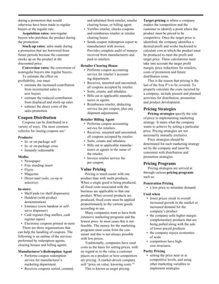 during a promotion that would                 and tabulated from retailer, retailer     Target pricing is where a company
otherwise have been made to regular           clearing house, or billing agent.         studies the competition and the
buyers at the regular rate.                 • Verifies retailer, checks coupons         customer to identify a point where the
   Acquisition rates: non-regular             and reimburses retailer or retailer       product must be priced to be
buyers who purchase the product during        clearing house.                           competitive. Once the target price is
the promotion.                              • Sends coupon redemption report to         identified, the company identifies a
   Stock-up rates: sales made during          manufacturer with invoice.                desired profit and works backward to
a promotion that are borrowed from            Provides complete audit of moneys         calculate cost at which the product must
future periods because the customer           received from manufacturers and           be produced to meet the profit and
stocks up on the product at the               paid to retailers.                        target price. These calculations must
discounted price.                                                                       take into account the target profit
                                          Retailer Clearing House
   Conversion rates: the conversion of                                                  margin, price reductions for retailers,
                                           • Performs coupon accounting
nonregular buyers into regular buyers.                                                  costs of promotion and future
                                              service for retailer’s account-
   To estimate the effect on                                                            distribution costs.
                                              ing department.
profitability, one must:                                                                   This is the reason that pricing is the
                                           • Receives, unsorted and uncounted,
  • estimate the increased contribution                                                 last of the four P’s to be covered. To
                                              all coupons accepted by retailer.
     from incremental sales to                                                          properly calculate the costs incurred by
                                           • Sorts, counts, and tabulates.
     new buyers                                                                         a company, include present and planned
                                           • Bills out to applicable manufac-
  • estimate the reduced contribution                                                   activities for distribution, promotion
                                              turers or agents.
     from displaced and stock-up sales                                                  and product development.
                                           • Reimburses retailer, deducting
  • subtract the direct costs of the
                                              service fee per coupon, plus any          Pricing Strategies
     sales promotion
                                              shipment adjustments.                        Pricing strategies specify the role
Coupon Distribution                       Retailer Billing Agent                        of price in implementing marketing
   Coupons can be distributed in a         • Performs coupon accounting                 strategy. It states what the company
variety of ways. The most common              service for retailers.                    wants to achieve by setting a particular
vehicles for issuing coupons are:3         • Receives, unsorted and uncounted,          price. Pricing strategies are not
                                              all coupons accepted by retailer.         necessarily mutually exclusive.
Products:
                                           • Sorts, counts and tabulates.                  Price strategies should be
  • In- or on-package self
                                           • Bills out to applicable manufac-           determined for each marketing strategy
  • In- or on-package cross
                                              turers or agents in the name of           set by the company and must be
  • Instantly redeemable
                                              the retailer.                             consistent with distribution and
Media:                                     • Invoice retailer service fee               promotion strategies.
 • Newspaper                                  per coupon.
 • Free standing insert                                                                 Pricing Programs
 • Flyers                                 Value Pricing                                    Pricing strategies are arrived at
 • Magazine                                   Pricing is much easier with one           through various pricing programs
 • Direct mail (solo, co-op or            product than with multi-products.             such as:
   selective)                             When a single good is being produced,         Penetration Pricing
                                          all fixed costs associated with the             • a low price to stimulate demand.
In-store:
                                          business are applicable to that one
  • Shelf pads (or shelf dispensers)                                                    Used when
                                          product. When several products are
  • Handout (with product                                                                • lower prices result in overall
                                          produced, fixed costs must be applied
     demonstration)                                                                        increased growth in the market or
                                          proportionately to the various goods
  • Entrance (crew handout or self-                                                        increased demand for the
                                          according to use.
     serve dispenser)                                                                      company’s product
                                              Many companies want to have both
  • Cash register (bag stuffers, cash                                                    • the company sells higher margin
                                          extensive marketing programs and the
     register tapes)                                                                       complementary products that are
                                          lowest price. In most cases this is not
  • Electronic coupons printed in-store                                                    being pulled along with the sale
                                          feasible. The money for the marketing
   There are three organizations that                                                      of lower priced products
                                          programs must come from the con-
can help the handling of coupons. The                                                    • the company enjoys economies
                                          sumer and this is not always possible
following is an outline of the services                                                    of scale
                                          with low prices.
performed by redemption agents,                                                          • competitors have high-
                                              Traditionally, companies have used
clearing houses and billing agents.                                                        cost structures.
                                          costs as the basis for setting prices, with
Manufacturer’s Redemption Agent           no regard as to the value a customer          Parity Pricing
 • Performs coupon redemption             places on a product or how competitors          • setting the price near or at
   service for manufacturer’s             are pricing. A market-driven company              competitive levels, and using
   marketing department.                  will “price on value, knowing costs.”4            other marketing variables to
 • Receives coupons sorted, counted,          This is known as target pricing.              implement strategies
 
