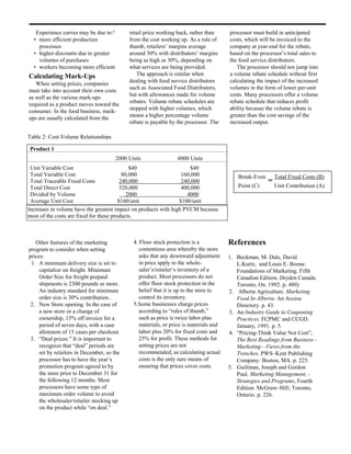 Experience curves may be due to:6        retail price working back, rather than      processor must build in anticipated
  • more efficient production               from the cost working up. As a rule of      costs, which will be invoiced to the
    processes                               thumb, retailers’ margins average           company at year-end for the rebate,
  • higher discounts due to greater         around 30% with distributors’ margins       based on the processor’s total sales to
    volumes of purchases                    being as high as 30%, depending on          the food service distributors.
  • workers becoming more efficient         what services are being provided.              The processor should not jump into
Calculating Mark-Ups                           The approach is similar when             a volume rebate schedule without first
                                            dealing with food service distributors      calculating the impact of the increased
   When setting prices, companies
                                            such as Associated Food Distributors,       volumes in the form of lower per-unit
must take into account their own costs
                                            but with allowances made for volume         costs. Many processors offer a volume
as well as the various mark-ups
                                            rebates. Volume rebate schedules are        rebate schedule that reduces profit
required as a product moves toward the
                                            stepped with higher volumes, which          ability because the volume rebate is
consumer. In the food business, mark-
                                            means a higher percentage volume            greater than the cost savings of the
ups are usually calculated from the
                                            rebate is payable by the processor. The     increased output.

Table 2: Cost-Volume Relationships

 Product 1
                                       2000 Units                4000 Units
 Unit Variable Cost                           $40                    $40
 Total Variable Cost                       80,000                 160,000                   Break-Even       Total Fixed Costs (B)
 Total Traceable Fixed Costs              240,000                 240,000                                ═
 Total Direct Cost                        320,000                 400,000                   Point (C)        Unit Contribution (A)
 Divided by Volume                          2000                    4000
 Average Unit Cost                       $160/unit               $100/unit
Increases in volume have the greatest impact on products with high PVCM because
most of the costs are fixed for these products.



   Other features of the marketing            4. Floor stock protection is a            References
program to consider when setting                 contentious area whereby the store
prices:                                          asks that any downward adjustment      1. Beckman, M. Dale, David
 1. A minimum delivery size is set to            in price apply to the whole-              L.Kurtz, and Louis E. Boone.
     capitalize on freight. Minimum              saler’s/retailer’s inventory of a         Foundations of Marketing. Fifth
     Order Size for freight prepaid              product. Most processors do not           Canadian Edition. Dryden Canada.
     shipments is 2300 pounds or more.           offer floor stock protection in the       Toronto, On. 1992. p. 480)
     An industry standard for minimum            belief that it is up to the store to   2. Alberta Agriculture. Marketing
     order size is 30% contribution..            control its inventory.                    Food In Alberta: An Access
 2. New Store opening. In the case of         5.Some businesses charge prices              Directory. p. 43.
     a new store or a change of                  according to “rules of thumb,”         3. An Industry Guide to Couponing
     ownership, 15% off invoice for a            such as price is twice labor plus         Practices. FCPMC and CCGD.
     period of seven days, with a case           materials, or price is materials and      January, 1991. p. 5.
     allotment of 15 cases per checkout.         labor plus 20% for fixed costs and     4. “Pricing-Think Value Not Cost”,
 3. “Deal prices.” It is important to            25% for profit. These methods for         The Best Readings from Business -
     recognize that “deal” periods are           setting prices are not                    Marketing—Views from the
     set by retailers in December, so the        recommended, as calculating actual        Trenches, PWS–Kent Publishing
     processor has to have the year’s            costs is the only sure means of           Company: Boston, MA. p. 225.
     promotion program agreed to by              ensuring that prices cover costs.      5. Guiltinan, Joseph and Gordon
     the store prior to December 31 for                                                    Paul. Marketing Management, -
     the following 12 months. Most                                                         Strategies and Programs, Fourth
     processors have some type of                                                          Edition. McGraw–Hill; Toronto,
     maximum order volume to avoid                                                         Ontario. p. 226.
     the wholesaler/retailer stocking up
     on the product while “on deal.”
 