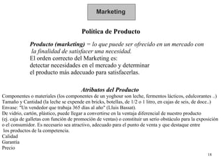 Marketing Política de Producto Producto (marketing)  = lo que puede ser ofrecido en un mercado con la finalidad de satisfacer una necesidad.  El orden correcto del Marketing es:  detectar necesidades en el mercado y determinar el producto más adecuado para satisfacerlas. Atributos del Producto   Componentes o materiales (los componentes de un yoghour son leche, fermentos lácticos, edulcorantes ..) Tamaño y Cantidad (la leche se expende en bricks, botellas, de 1/2 o 1 litro, en cajas de seis, de doce..) Envase: "Un vendedor que trabaja 365 días al año" (Lluis Bassat).  De vidrio, cartón, plástico, puede llegar a convertirse en la ventaja diferencial de nuestro producto  (ej. caja de galletas con función de promoción de ventas) o constituir un serio obstáculo para la exposición  o el consumidor. Es necesario sea atractivo, adecuado para el punto de venta y que destaque entre los productos de la competencia. Calidad Garantía Precio 