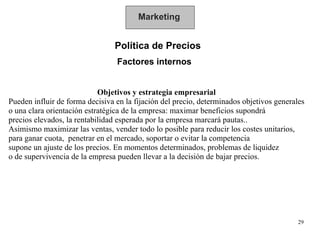 Marketing Política de Precios  Factores internos Objetivos y estrategia empresarial Pueden influir de forma decisiva en la fijación del precio, determinados objetivos generales o una clara orientación estratégica de la empresa: maximar beneficios supondrá precios elevados, la rentabilidad esperada por la empresa marcará pautas..  Asimismo maximizar las ventas, vender todo lo posible para reducir los costes unitarios,  para ganar cuota,  penetrar en el mercado, soportar o evitar la competencia supone un ajuste de los precios. En momentos determinados, problemas de liquidez  o de supervivencia de la empresa pueden llevar a la decisión de bajar precios. 