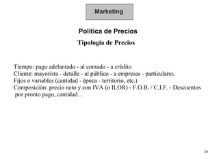 Marketing Política de Precios  Tipología de Precios Tiempo: pago adelantado - al contado - a crédito Cliente: mayorista - detalle - al público - a empresas - particulares. Fijos o variables (cantidad - época - territorio, etc.) Composición: precio neto y con IVA (o ILOR) - F.O.B. / C.I.F. - Descuentos  por pronto pago, cantidad .. 