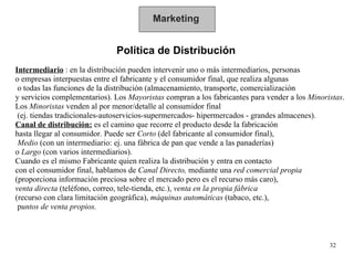 Marketing Política de Distribución Intermediario  : en la distribución pueden intervenir uno o más intermediarios, personas  o empresas interpuestas entre el fabricante y el consumidor final, que realiza algunas o todas las funciones de la distribución (almacenamiento, transporte, comercialización  y servicios complementarios). Los  Mayoristas  compran a los fabricantes para vender a los  Minoristas . Los  Minoristas  venden al por menor/detalle al consumidor final (ej. tiendas tradicionales-autoservicios-supermercados- hipermercados - grandes almacenes). Canal de distribución:   es el camino que recorre el producto desde la fabricación  hasta llegar al consumidor. Puede ser  Corto  (del fabricante al consumidor final), Medio  (con un intermediario: ej. una fábrica de pan que vende a las panaderías)  o  Largo  (con varios intermediarios). Cuando es el mismo Fabricante quien realiza la distribución y entra en contacto  con el consumidor final, hablamos de  Canal Directo,  mediante una  red comercial propia (proporciona información preciosa sobre el mercado pero es el recurso más caro),  venta directa  (teléfono, correo, tele-tienda, etc.),  venta en la propia fábrica   (recurso con clara limitación geográfica),  máquinas automáticas  (tabaco, etc.), p untos de venta propios. 