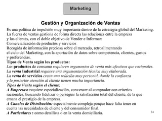 Marketing Gestión y Organización de Ventas Es una política de impulsión muy importante dentro de la estrategia global del Marketing.  La fuerza de ventas gestiona de forma directa las relaciones entre la empresa y los clientes, con el doble objetivo de Vender e Informar: Comercialización de productos y servicios Recogida de información preciosa sobre el mercado, retroalimentando  el ciclo del Marketing, con la aportación de datos sobre competencia, clientes, gustos y preferencias. Tipos de Venta según los productos: Los  productos  de consumo  requieren argumentos de venta más afectivos que racionales.  La  venta  Industrial   requiere una argumentación técnica muy elaborada.  La  venta  de servicios   crean una relación muy personal, donde la confianza y la posterior atención al cliente tienen mucha importancia. Tipos de Venta según el cliente: A Empresas :  requiere especialización, convencer al comprador con criterios racionales, buscando fidelizar o perseguir la satisfacción total del cliente, de la que  emana el prestigio de la empresa. A Canales de Distribución:   especialmente compleja porque hace falta tener en  cuenta las necesidades de cliente y del consumidor final. A Particulares  :  como detallista o en la venta domiciliaria.  