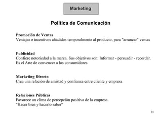 Marketing Política de Comunicación Promoción de Ventas  Ventajas e incentivos añadidos temporalmente al producto, para "arrancar" ventas Publicidad  Confiere notoriedad a la marca. Sus objetivos son: Informar - persuadir - recordar.  Es el Arte de convencer a los consumidores Marketing Directo   Crea una relación de amistad y confianza entre cliente y empresa Relaciones Públicas   Favorece un clima de percepción positiva de la empresa.  "Hacer bien y hacerlo saber" 