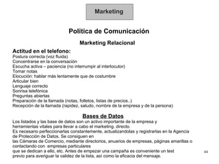 Marketing Política de Comunicación Marketing Relacional Actitud en el telefono: Postura correcta (voz fluida) Concentrarse en la conversación Escucha activa – paciencia (no interrumpir al interlocutor) Tomar notas Elocución: hablar más lentamente que de costumbre Articular bien Lenguaje correcto Sonrisa telefónica Preguntas abiertas Preparación de la llamada (notas, folletos, listas de precios..) Recepción de la llamada (rapidez, saludo, nombre de la empresa y de la persona) Bases de Datos Los listados y las base de datos son un activo importante de la empresa y  herramientas vitales para llevar a cabo el marketing. directo.  Es necesario perfeccionarlas constantemente, actualizandolas y registrarlas en la Agencia  de Protección de Datos. Se consiguen en las Cámaras de Comercio, mediante directorios, anuarios de empresas, páginas amarillas o  contactando con  empresas particulares  que se dedican a ello, etc. Antes de empezar una campaña es conveniente un test  previo para averiguar la validez de la lista, así como la eficacia del mensaje. 