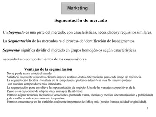 Marketing Segmentación de mercado Un  Segmento  es una parte del mercado, con características, necesidades y requisitos similares. La  Segmentación   de los mercados es el proceso de identificación de los segmentos. Segmentar  significa dividir el mercado en grupos homogéneos según características, necesidades o comportamientos de los consumidores. Ventajas de la segmentación  No se puede servir a todo el mundo.  Satisfacer realmente a nuestros clientes implica realizar ofertas diferenciadas para cada grupo de referencia.  La segmentación facilita el análisis de la competencia: podemos identificar más fácilmente quiénes son nuestros competidores más inmediatos. La segmentación pone en relieve las oportunidades de negocio. Una de las ventajas competitivas de la  Pyme es su capacidad de adaptación y su mayor flexibilidad. Permite asignar recursos necesarios (vendedores, puntos de venta, técnicas y medios de comunicación y publicidad)  y de establecer más correctamente los precios. Permite concentrarse en las variables realmente importante del Mktg-mix (precio frente a calidad/originalidad).  