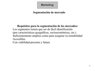 Marketing Segmentación de mercado Requisitos para la segmentación de los mercados: Los segmentos tienen que ser de fácil identificación (por características geográficas, socioeconómicas, etc.) Suficientemente amplios como para asegurar su rentabilidad Accesibles Con viabilidad presente y futura 