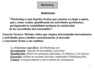 Marketing Definición “ Marketing es una función técnica que consiste en elegir a quien, qué y como vender, planificando la...