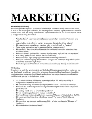 MARKETING
Relationship Marketing
Relationship marketing refers to the use of relationships rather than purely transactional means,
in order to not only acquire customers, but also to generate customer loyalty that results in repeat
custom for the firm. It is a very important area for modern businesses, and an ideal area on which
to base your marketing dissertation.

       Why has Tesco's loyal card scheme been successful where competitors' schemes have
       not?
       Are switching costs effective barriers to customer churn in the airline industry?
       How can Amazon.com charge a premium price over rivals such as Play.com?
       What are the motivations and expectations behind loyalty schemes?
       How and why does the relationship marketing-traditional marketing continuum vary
       within an industry?
       How does product quality affect customer loyalty among high and low touch products?
       Can luxury goods retailers prevent barriers to switching?
       How do retailers cope with polygamous behaviour among consumers?
       How does customer loyalty at Waterstone's change when customers shop at their online
       store rather than in the high street?
       In what ways does Waterstone's improve its customer loyalty through its online store?

3.0 Branding
Branding is an umbrella term to refer to a wide body of literature examining how businesses can
use their brands to achieve a competitive advantage, through building brand equity, launching
brand extensions, managing global brands, and so forth. Marketing dissertations on branding
could be more specific to the following topics.

       An examination of the relationship between perceived risk and brand equity: A
       comparison of supermarket retailers.
       Do consumers really understand a company's brand values? The case of Starbucks.
       How does the relative importance of tangible and intangible brand values vary across
       product types?
       Do leading brands need to have the best products?
       How is brand image affected by product availability?
       Can brand image be transferred between industries? The case of Virgin Cola in the UK.
       How does unethical behaviour affect brand image? The cases of Shell, Nike and
       Starbucks.
       How do firms use corporate social responsibility to build brand equity? The case of
       Starbucks.
       How can innovations sustain brands?
 