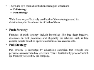 • There are two main distribution strategies which are
    – Pull strategy
    – Push strategy

   Walls have very effectively used both of there strategies and its
   distribution plan has elements of both of them.

• Push Strategy
   Features of push strategy include incentives like free deep freezers,
   discounts on bulk purchases and eligibility for schemes such as free
   camera tickets based on specific columns of ice creams sole.
• Pull Strategy
   Pull strategy is supported by advertising campaign that reminds and
   persuades customers to buy ice cream. This is facilitated by price off which
   are frequently offered by the company.
 