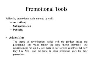Promotional Tools
Following promotional tools are used by walls.
    – Advertising
    – Sales promotion
    – Publicity


• Advertising
       The theme of advertisement varies with the product image and
       positioning. But walls follow the same theme internally. The
       advertisement run on TV are made in for foreign countries but now
       they hire Nori, Call the band & other prominent stars for their
       promotion.
 