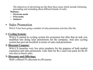 The objectives of advertising are the three basic areas which include informing
       persuading and reminding about different brands of walls.
    Mediums:
    – Electronic media
    – Print media
    – Outdoors

• Sales Promotion
   WALL’S has been going a number of sales promotion activities like the:

1- Cycling System:
   WALL’S started its cycling system for awareness but after that its task was
   modified into doing sales promotions for the company. And also cycling
   system has proved excellent in terms of sales and promotion.
2- Discount Coupons:
   WALL’S launches very low price products for the purpose of both market
   expansion and sales promotion. Like Solo for Rs.2 and Liter pack for Rs.45
   was also to boost sales.
3- Discounts and Offerings:
   Wall’s offered 5% discount in off-season.
 