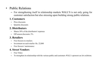• Public Relations
   – For strengthening itself in relationship markets WALL’S is not only going for
     customer satisfaction but also stressing upon building strong public relations.
  1. Customers
   –   Price discounts
   –   Quantity discounts
  2. Distributors
   –   Shares 50% of the distributors' expenses
   –   Off season discounts: 5%
  3. Retailers
   –   Free freezers to retailers
   –   Investment on each retailer: Rs. 22,000
   –   Free freezers’ maintenance
  4. Street Vendors
   –   Free Trikes
   –   To strengthen its relationship with the various public and customers WALL’s sponsors an Art exibition.
 