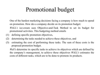 Promotional budget
   One of the hardest marketing decisions facing a company is how much to spend
   on promotion. How des a company decide on its promotion budget:
   WALL’s ice-cream uses Objective-and-Task Method to set its budget for
   promotional activities. This budgeting method entails
(1) defining specific promotion objectives,
(2) determining the tasks needed to achieve these objectives, and
(3) estimating the cost of performing these tasks. The sum of these costs is the
     proposed promotion budget.
   Wall’s determine its specific tasks to achieve its objectives which are defined by
   the company’s management, to achieve these objectives WALL’s estimates the
   costs of different tasks, which are to be done to promote its products.
 