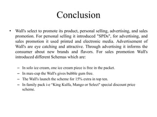 Conclusion
• Wall's select to promote its product, personal selling, advertising, and sales
  promotion. For personal selling it introduced "SPDs", for advertising, and
  sales promotion it used printed and electronic media. Advertisement of
  Wall's are eye catching and attractive. Through advertising it informs the
  consumer about new brands and flavors. For sales promotion Wall's
  introduced different Schemas which are:

    –   In solo ice cream, one ice cream piece is free in the packet.
    –   In max-cup the Wall's gives bubble gum free.
    –   The Wall's launch the scheme for 15% extra in top ten.
    –   In family pack i-e “King Kulfa, Mango or Select" special discount price
        scheme.
 