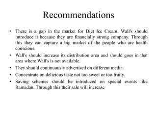 Recommendations
• There is a gap in the market for Diet Ice Cream. Wall's should
  introduce it because they are financially strong company. Through
  this they can capture a big market of the people who are health
  conscious.
• Wall's should increase its distribution area and should goes in that
  area where Wall's is not available.
• They should continuously advertised on different media.
• Concentrate on delicious taste not too sweet or too fruity.
• Saving schemes should be introduced on special events like
  Ramadan. Through this their sale will increase
 