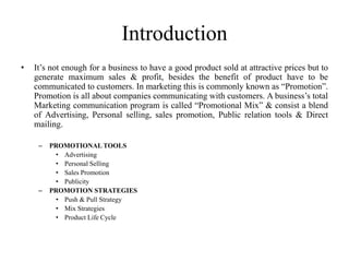Introduction
•   It’s not enough for a business to have a good product sold at attractive prices but to
    generate maximum sales & profit, besides the benefit of product have to be
    communicated to customers. In marketing this is commonly known as “Promotion”.
    Promotion is all about companies communicating with customers. A business’s total
    Marketing communication program is called “Promotional Mix” & consist a blend
    of Advertising, Personal selling, sales promotion, Public relation tools & Direct
    mailing.

     –   PROMOTIONAL TOOLS
          • Advertising
          • Personal Selling
          • Sales Promotion
          • Publicity
     –   PROMOTION STRATEGIES
          • Push & Pull Strategy
          • Mix Strategies
          • Product Life Cycle
 